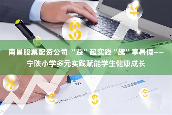 南昌股票配资公司 “益”起实践“趣”享暑假——宁陕小学多元实践赋能学生健康成长