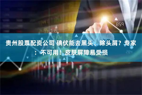贵州股票配资公司 碘伏能去黑头、除头屑？专家：不可用！皮肤屏障易受损