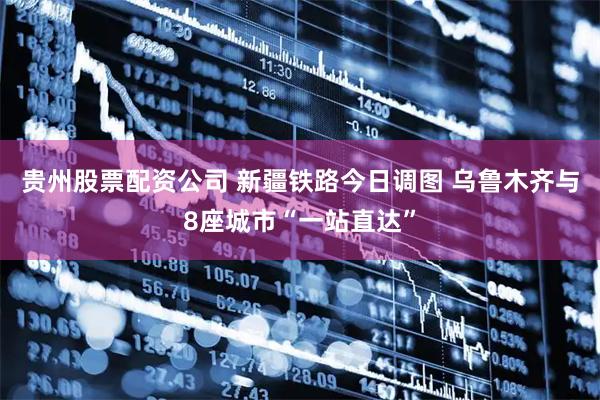 贵州股票配资公司 新疆铁路今日调图 乌鲁木齐与8座城市“一站直达”