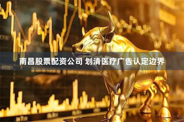 南昌股票配资公司 划清医疗广告认定边界