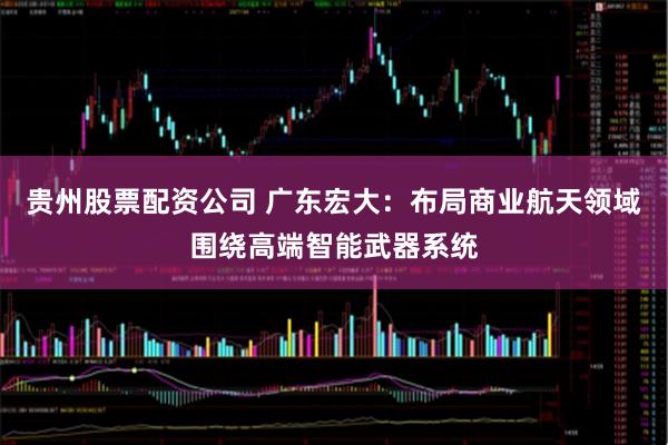 贵州股票配资公司 广东宏大：布局商业航天领域围绕高端智能武器系统