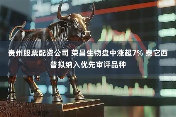 贵州股票配资公司 荣昌生物盘中涨超7% 泰它西普拟纳入优先审评品种