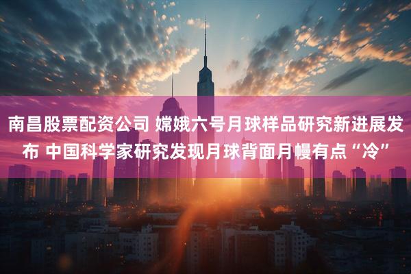 南昌股票配资公司 嫦娥六号月球样品研究新进展发布 中国科学家研究发现月球背面月幔有点“冷”