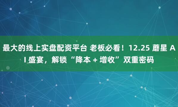 最大的线上实盘配资平台 老板必看！12.25 蘑星 AI 盛宴，解锁 “降本 + 增收” 双重密码