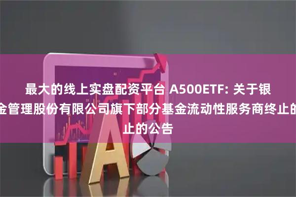 最大的线上实盘配资平台 A500ETF: 关于银华基金管理股份有限公司旗下部分基金流动性服务商终止的公告