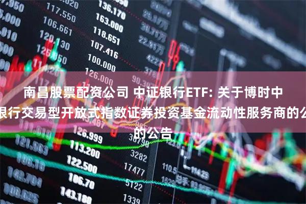 南昌股票配资公司 中证银行ETF: 关于博时中证银行交易型开放式指数证券投资基金流动性服务商的公告