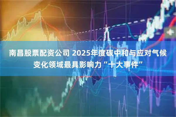 南昌股票配资公司 2025年度碳中和与应对气候变化领域最具影响力“十大事件”