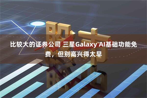 比较大的证券公司 三星Galaxy AI基础功能免费，但别高兴得太早
