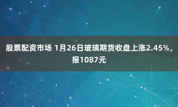 股票配资市场 1月26日玻璃期货收盘上涨2.45%，报1087元