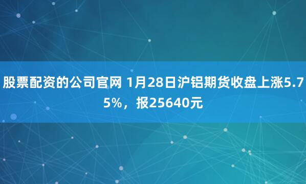 股票配资的公司官网 1月28日沪铝期货收盘上涨5.75%，报25640元
