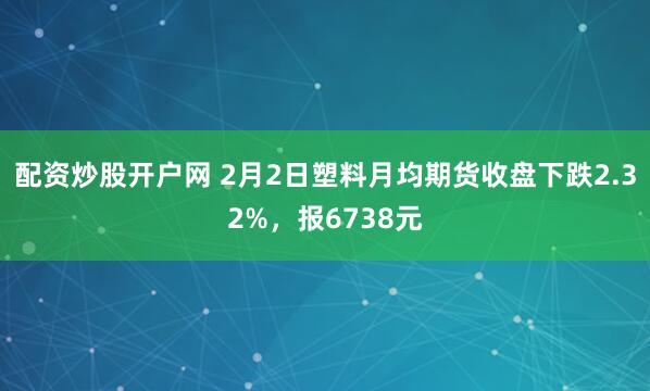 配资炒股开户网 2月2日塑料月均期货收盘下跌2.32%，报6738元
