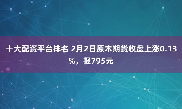 十大配资平台排名 2月2日原木期货收盘上涨0.13%,报795元