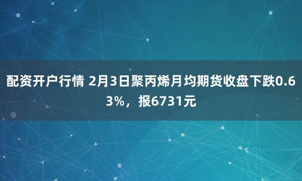 配资开户行情 2月3日聚丙烯月均期货收盘下跌0.63%，报6731元