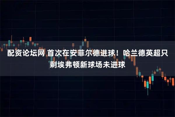 配资论坛网 首次在安菲尔德进球！哈兰德英超只剩埃弗顿新球场未进球