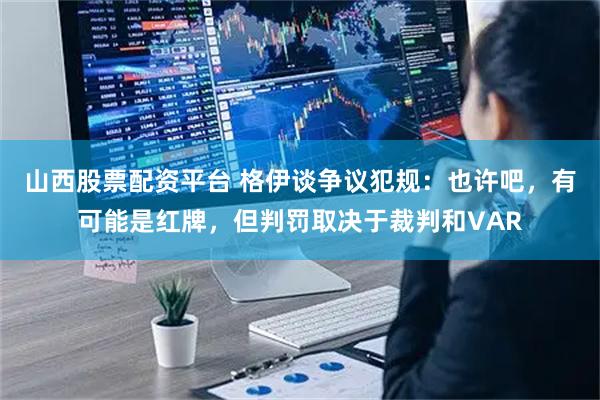 山西股票配资平台 格伊谈争议犯规：也许吧，有可能是红牌，但判罚取决于裁判和VAR