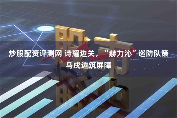 炒股配资评测网 诗耀边关，“赫力沁”巡防队策马戍边筑屏障