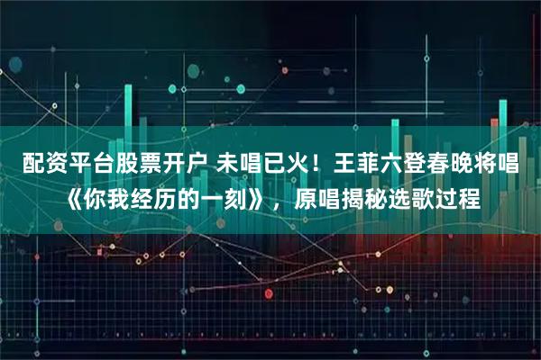 配资平台股票开户 未唱已火！王菲六登春晚将唱《你我经历的一刻》，原唱揭秘选歌过程