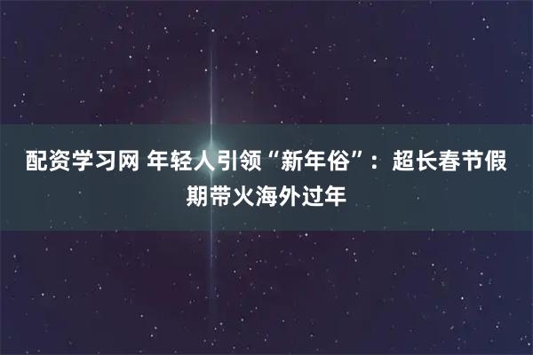 配资学习网 年轻人引领“新年俗”：超长春节假期带火海外过年