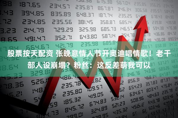 股票按天配资 张晚意情人节开奥迪唱情歌！老干部人设崩塌？粉丝：这反差萌我可以