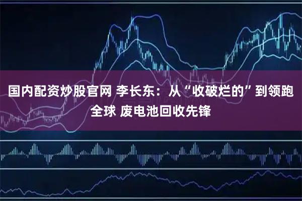 国内配资炒股官网 李长东：从“收破烂的”到领跑全球 废电池回收先锋