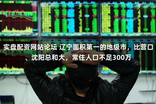 实盘配资网站论坛 辽宁面积第一的地级市,比营口、沈阳总和大,常住人口不足300万