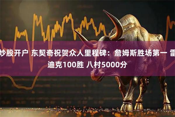 炒股开户 东契奇祝贺众人里程碑：詹姆斯胜场第一 雷迪克100胜 八村5000分