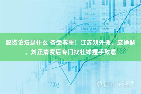 配资论坛是什么 备受尊重！江苏双外援、庞峥麟、刘正清赛后专门找杜锋握手致意