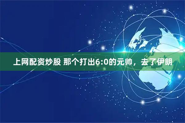 上网配资炒股 那个打出6:0的元帅,去了伊朗