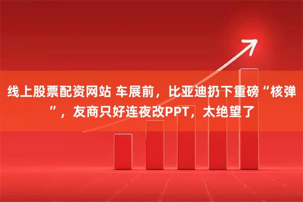 线上股票配资网站 车展前，比亚迪扔下重磅“核弹”，友商只好连夜改PPT，太绝望了