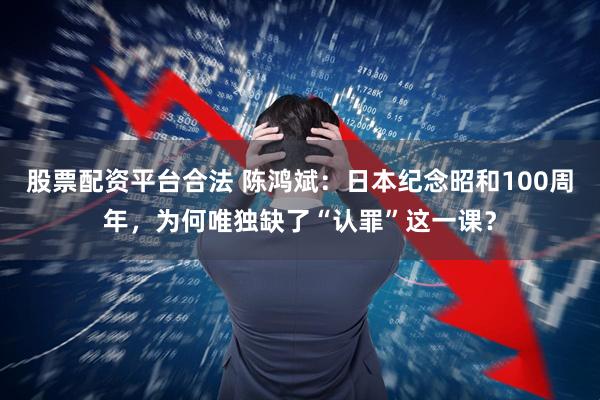 股票配资平台合法 陈鸿斌：日本纪念昭和100周年，为何唯独缺了“认罪”这一课？