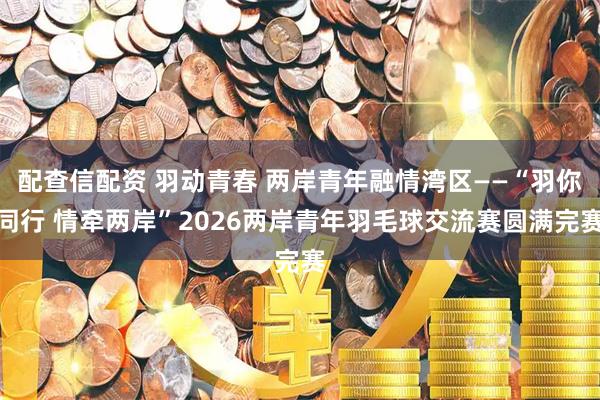 配查信配资 羽动青春 两岸青年融情湾区——“羽你同行 情牵两岸”2026两岸青年羽毛球交流赛圆满完赛