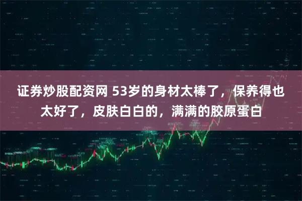 证券炒股配资网 53岁的身材太棒了，保养得也太好了，皮肤白白的，满满的胶原蛋白