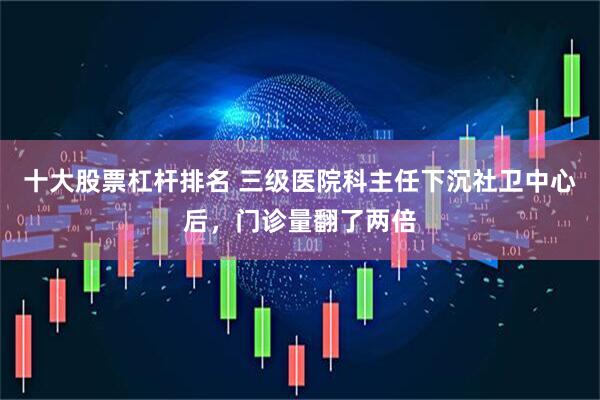 十大股票杠杆排名 三级医院科主任下沉社卫中心后，门诊量翻了两倍