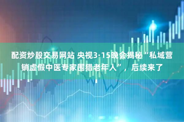 配资炒股交易网站 央视3·15晚会揭秘“私域营销虚假中医专家围猎老年人”，后续来了