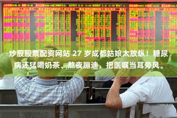 炒股股票配资网站 27 岁成都姑娘太放纵！糖尿病还猛喝奶茶、熬夜蹦迪，把医嘱当耳旁风。