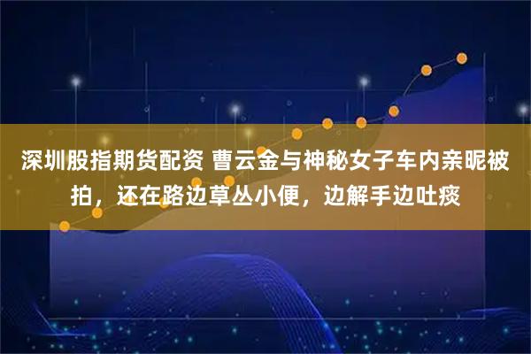 深圳股指期货配资 曹云金与神秘女子车内亲昵被拍，还在路边草丛小便，边解手边吐痰