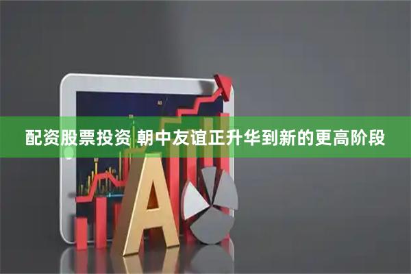 配资股票投资 朝中友谊正升华到新的更高阶段