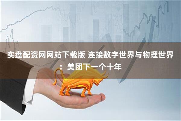 实盘配资网网站下载版 连接数字世界与物理世界：美团下一个十年