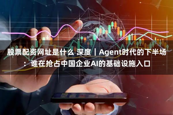 股票配资网址是什么 深度｜Agent时代的下半场：谁在抢占中国企业AI的基础设施入口