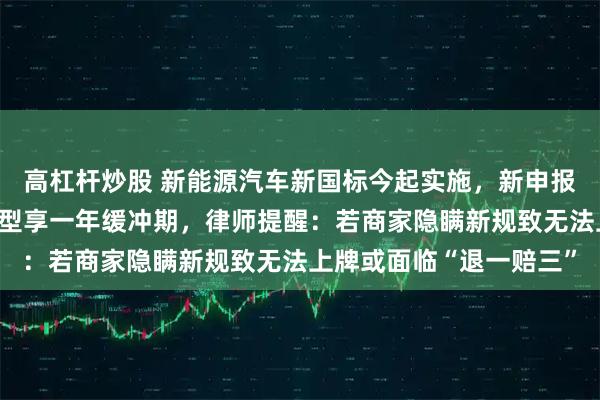 高杠杆炒股 新能源汽车新国标今起实施，新申报车型即刻执行，在售车型享一年缓冲期，律师提醒：若商家隐瞒新规致无法上牌或面临“退一赔三”