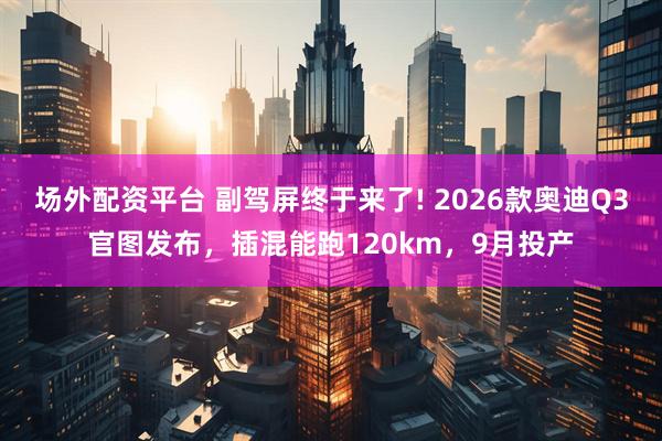 场外配资平台 副驾屏终于来了! 2026款奥迪Q3官图发布，插混能跑120km，9月投产
