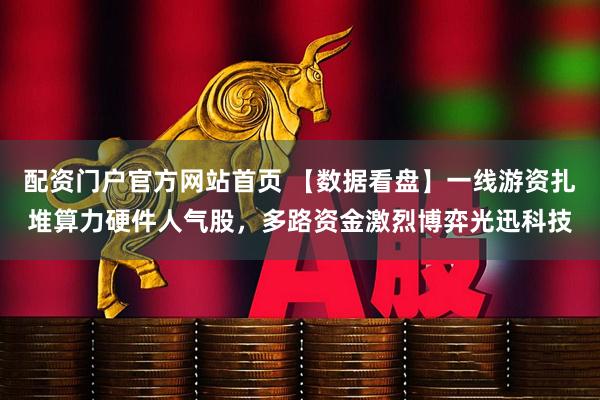 配资门户官方网站首页 【数据看盘】一线游资扎堆算力硬件人气股，多路资金激烈博弈光迅科技