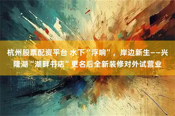 杭州股票配资平台 水下“浮响”，岸边新生——兴隆湖“湖畔书店”更名后全新装修对外试营业
