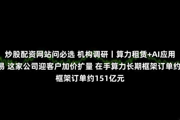 炒股配资网站问必选 机构调研丨算力租赁+AI应用+跨境贸易 这家公司迎客户加价扩量 在手算力长期框架订单约151亿元