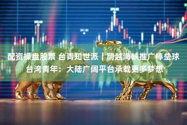 配资操盘股票 台青知世派|跨越海峡推广棒垒球 台湾青年:大陆广阔平台承载更多梦想