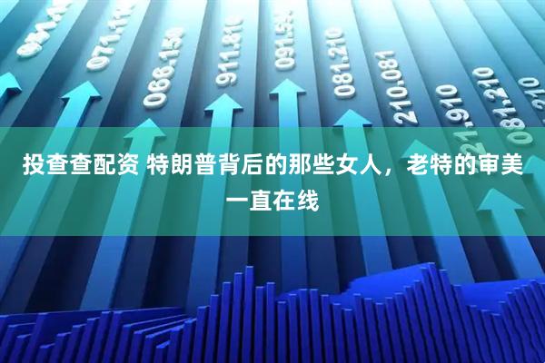 投查查配资 特朗普背后的那些女人，老特的审美一直在线