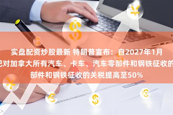 实盘配资炒股最新 特朗普宣布：自2027年1月1日起，美国将把对加拿大所有汽车、卡车、汽车零部件和钢铁征收的关税提高至50%